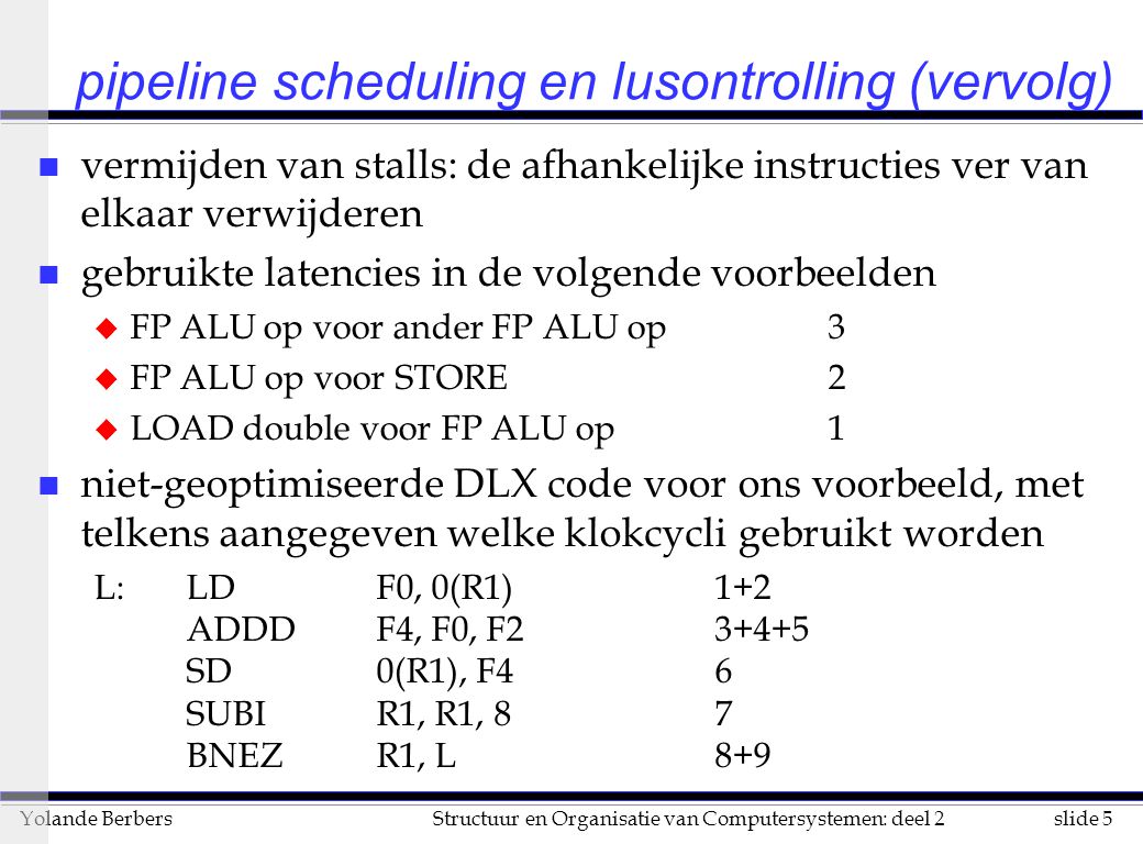 slide 5Structuur en Organisatie van Computersystemen: deel 2Yolande Berbers pipeline scheduling en lusontrolling (vervolg) n vermijden van stalls: de afhankelijke instructies ver van elkaar verwijderen n gebruikte latencies in de volgende voorbeelden u FP ALUop voor ander FP ALU op3 u FP ALU op voor STORE2 u LOAD double voor FP ALU op1 n niet-geoptimiseerde DLX code voor ons voorbeeld, met telkens aangegeven welke klokcycli gebruikt worden L: LDF0, 0(R1)1+2 ADDDF4, F0, F SD0(R1), F46 SUBIR1, R1, 87 BNEZR1, L8+9