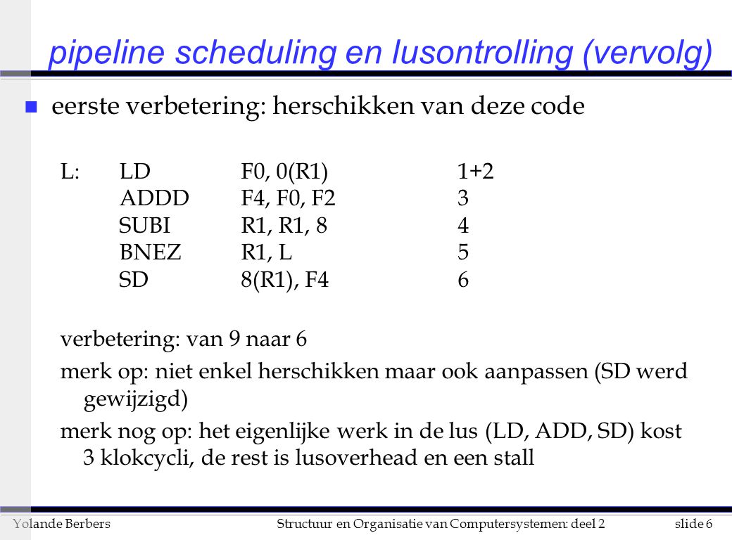 slide 6Structuur en Organisatie van Computersystemen: deel 2Yolande Berbers pipeline scheduling en lusontrolling (vervolg) n eerste verbetering: herschikken van deze code L: LDF0, 0(R1)1+2 ADDDF4, F0, F23 SUBIR1, R1, 84 BNEZR1, L5 SD8(R1), F46 verbetering: van 9 naar 6 merk op: niet enkel herschikken maar ook aanpassen (SD werd gewijzigd) merk nog op: het eigenlijke werk in de lus (LD, ADD, SD) kost 3 klokcycli, de rest is lusoverhead en een stall