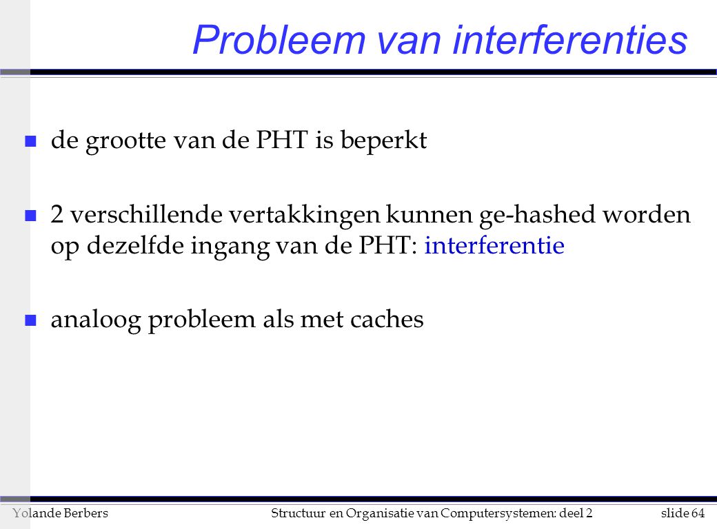 slide 64Structuur en Organisatie van Computersystemen: deel 2Yolande Berbers Probleem van interferenties n de grootte van de PHT is beperkt n 2 verschillende vertakkingen kunnen ge-hashed worden op dezelfde ingang van de PHT: interferentie n analoog probleem als met caches