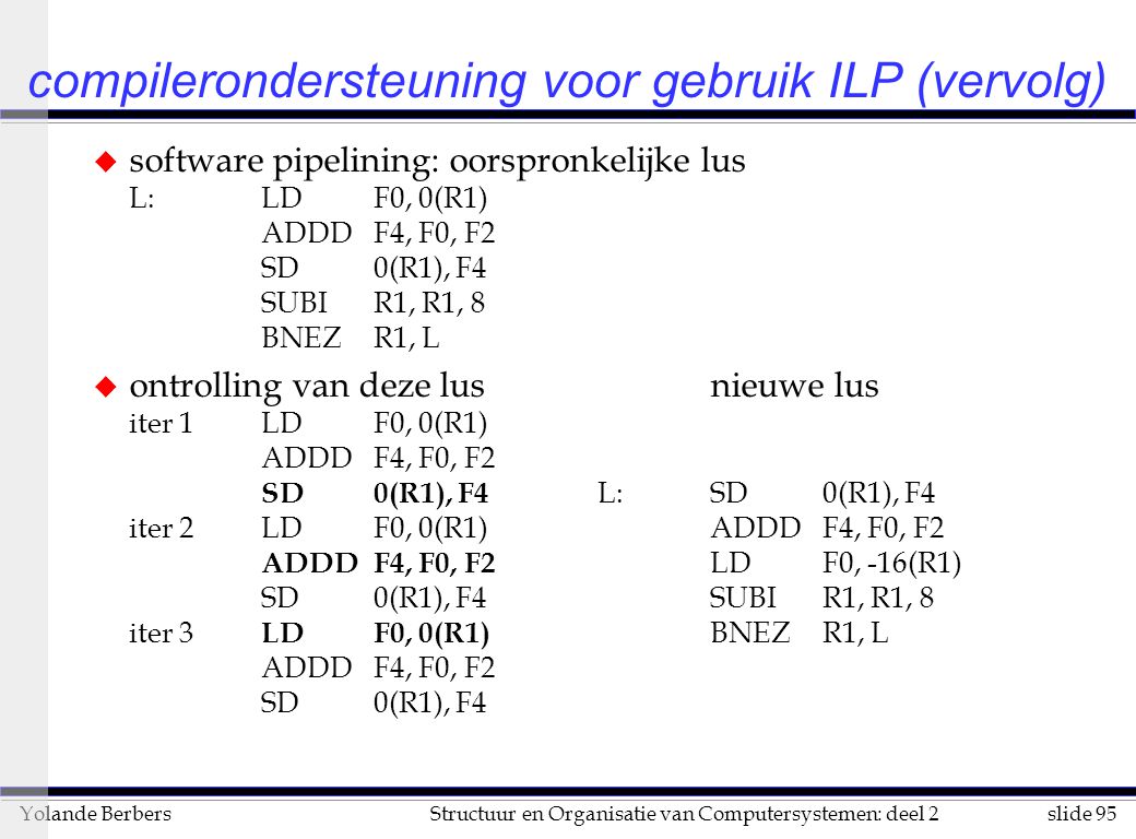slide 95Structuur en Organisatie van Computersystemen: deel 2Yolande Berbers compilerondersteuning voor gebruik ILP (vervolg) u software pipelining: oorspronkelijke lus L:LDF0, 0(R1) ADDDF4, F0, F2 SD0(R1), F4 SUBIR1, R1, 8 BNEZR1, L u ontrolling van deze lusnieuwe lus iter 1LDF0, 0(R1) ADDDF4, F0, F2 SD0(R1), F4 L:SD0(R1), F4 iter 2LDF0, 0(R1)ADDDF4, F0, F2 ADDDF4, F0, F2 LDF0, -16(R1) SD0(R1), F4SUBIR1, R1, 8 iter 3 LDF0, 0(R1) BNEZR1, L ADDDF4, F0, F2 SD0(R1), F4