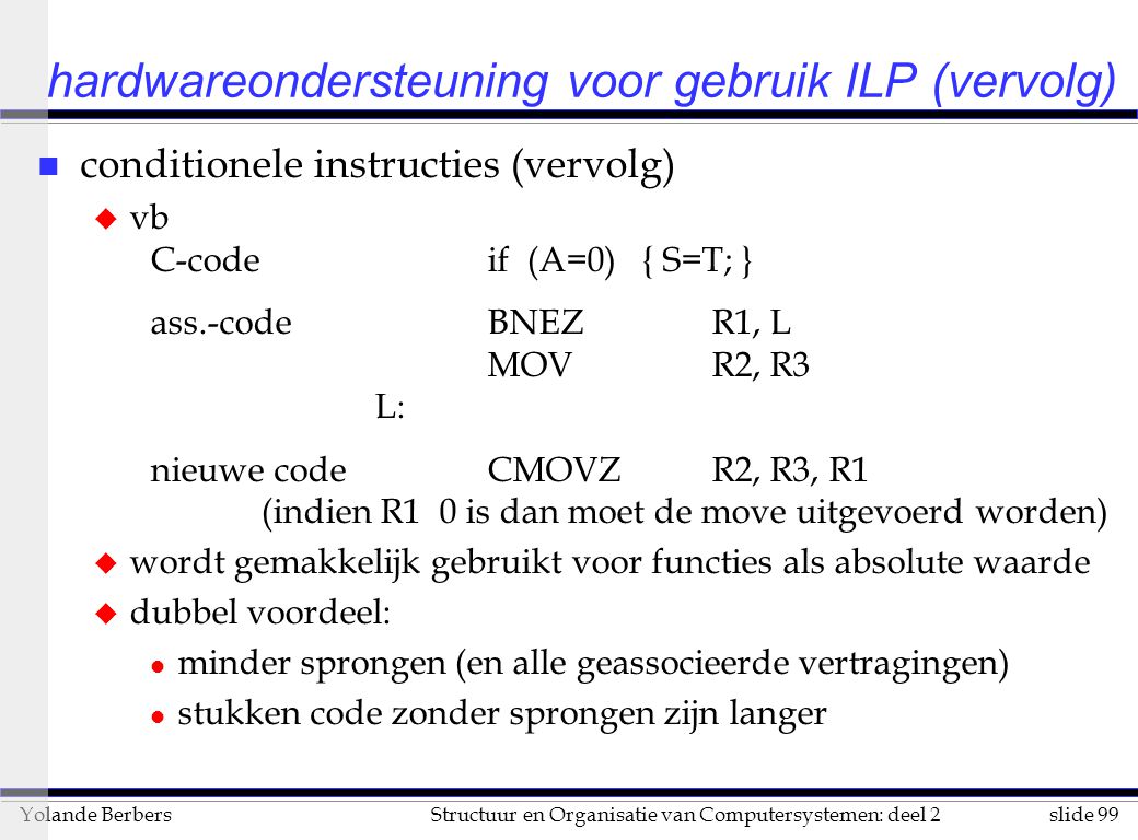 slide 99Structuur en Organisatie van Computersystemen: deel 2Yolande Berbers hardwareondersteuning voor gebruik ILP (vervolg) n conditionele instructies (vervolg) u vb C-codeif (A=0) { S=T; } ass.-codeBNEZR1, L MOVR2, R3 L: nieuwe codeCMOVZR2, R3, R1 (indien R1 0 is dan moet de move uitgevoerd worden) u wordt gemakkelijk gebruikt voor functies als absolute waarde u dubbel voordeel: l minder sprongen (en alle geassocieerde vertragingen) l stukken code zonder sprongen zijn langer