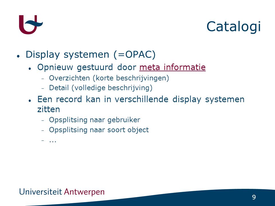 9 Catalogi Display systemen (=OPAC) Opnieuw gestuurd door meta informatiemeta informatie  Overzichten (korte beschrijvingen)  Detail (volledige beschrijving) Een record kan in verschillende display systemen zitten  Opsplitsing naar gebruiker  Opsplitsing naar soort object ...