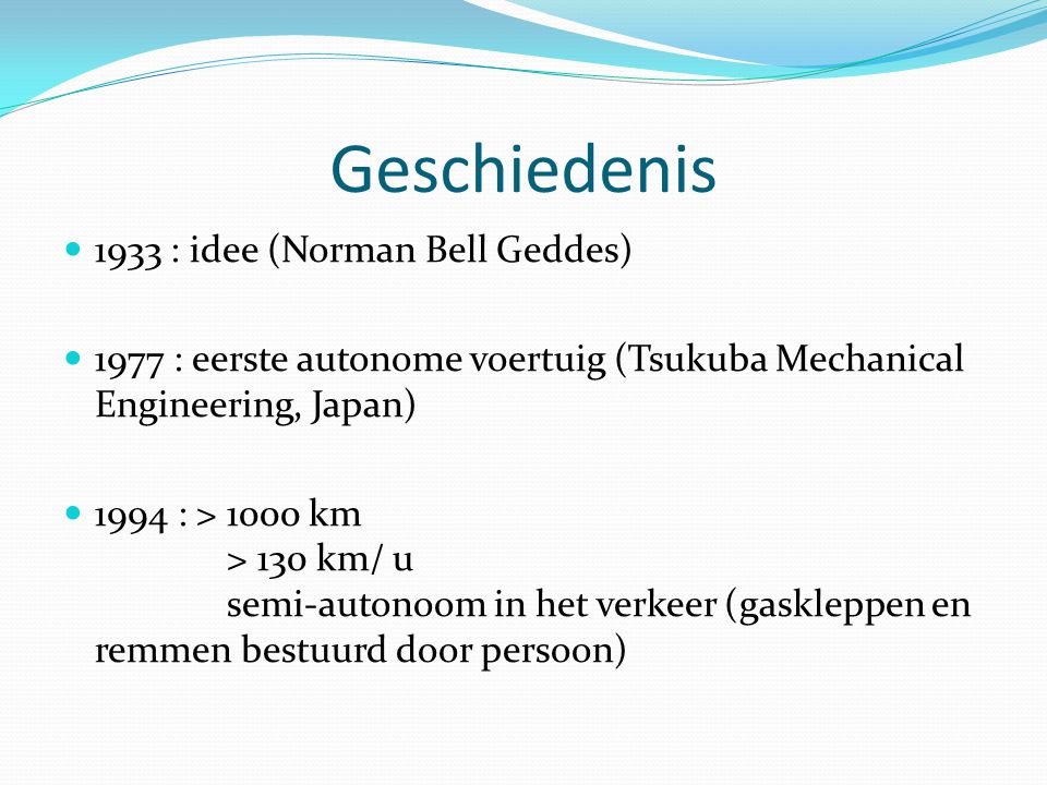 Geschiedenis 1933 : idee (Norman Bell Geddes) 1977 : eerste autonome voertuig (Tsukuba Mechanical Engineering, Japan) 1994 : > 1000 km > 130 km/ u semi-autonoom in het verkeer (gaskleppen en remmen bestuurd door persoon)