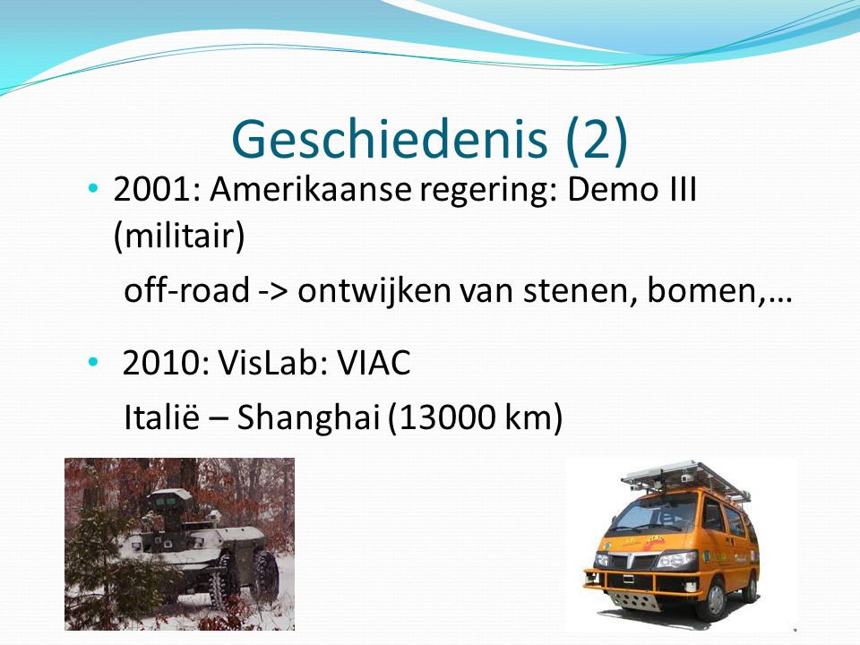 Geschiedenis (2) 2001: Amerikaanse regering: Demo III (militair) off-road -> ontwijken van stenen, bomen,… 2010: VisLab: VIAC Italië – Shanghai (13000 km)