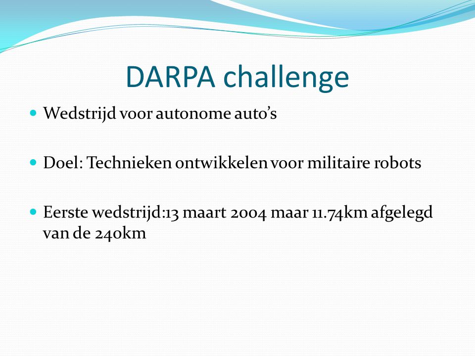 DARPA challenge Wedstrijd voor autonome auto’s Doel: Technieken ontwikkelen voor militaire robots Eerste wedstrijd:13 maart 2004 maar 11.74km afgelegd van de 240km