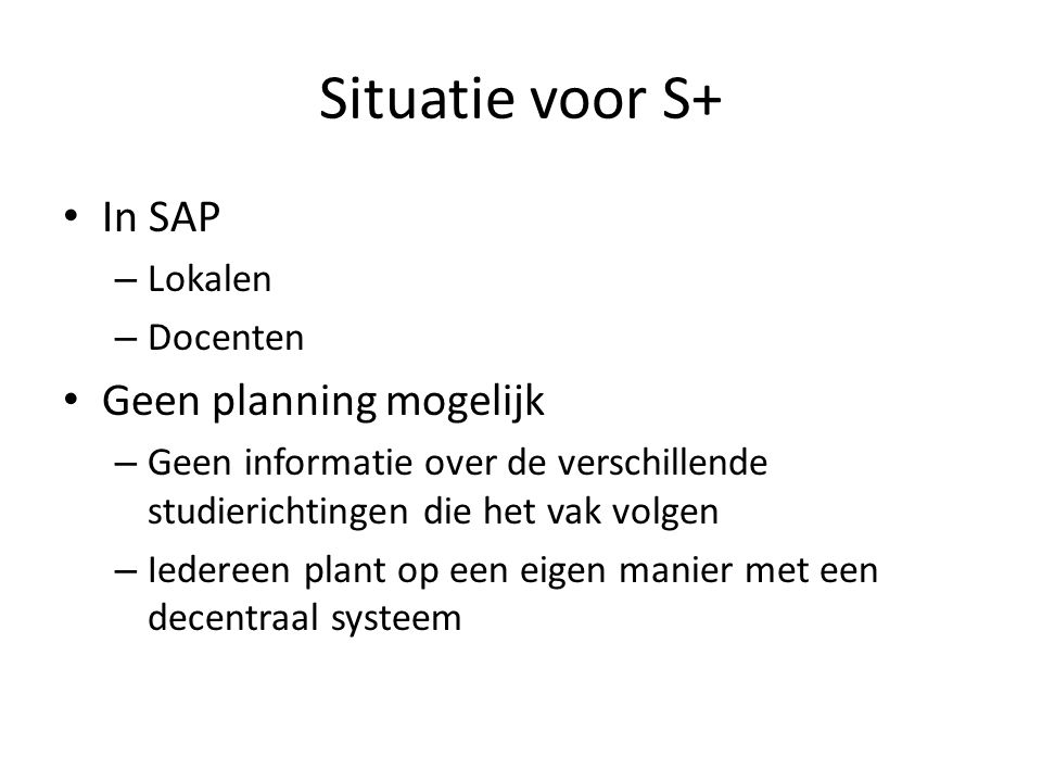 Situatie voor S+ In SAP – Lokalen – Docenten Geen planning mogelijk – Geen informatie over de verschillende studierichtingen die het vak volgen – Iedereen plant op een eigen manier met een decentraal systeem