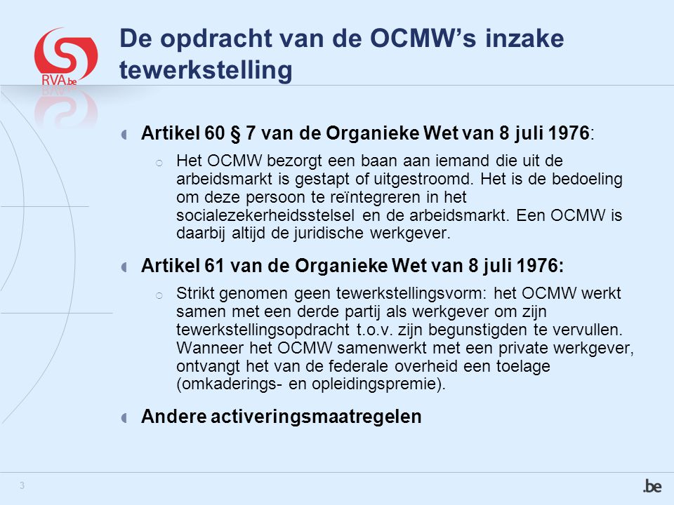 3 De opdracht van de OCMW’s inzake tewerkstelling  Artikel 60 § 7 van de Organieke Wet van 8 juli 1976:  Het OCMW bezorgt een baan aan iemand die uit de arbeidsmarkt is gestapt of uitgestroomd.