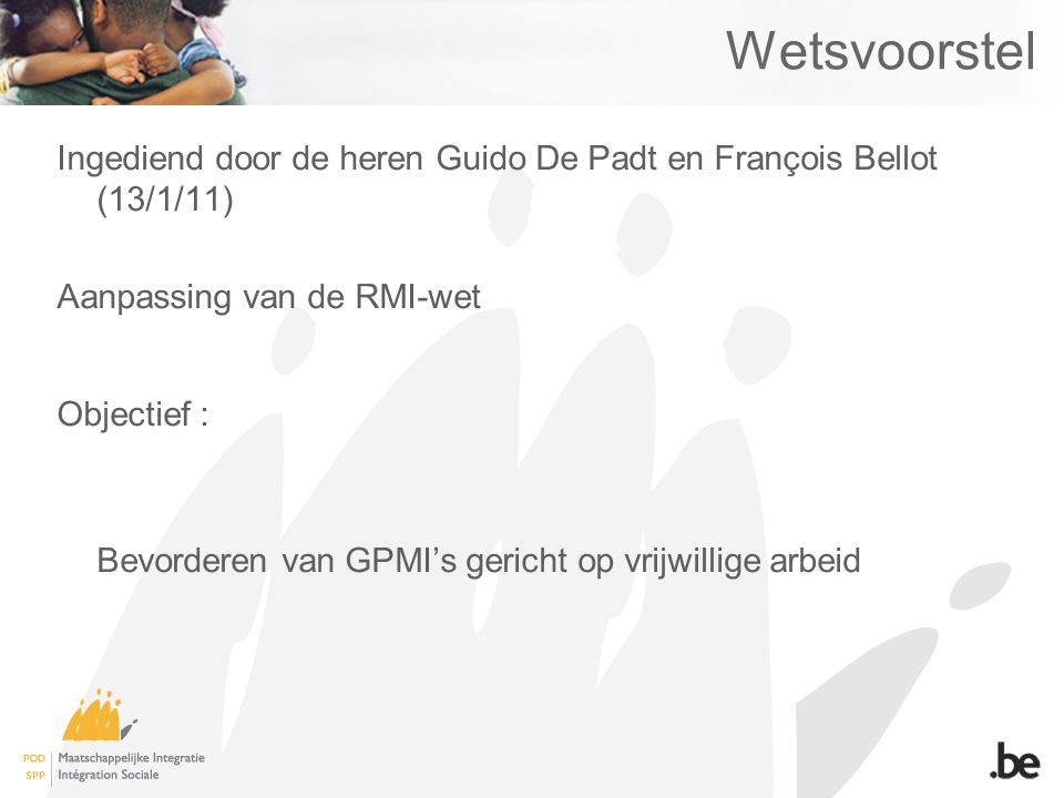 Wetsvoorstel Ingediend door de heren Guido De Padt en François Bellot (13/1/11) Aanpassing van de RMI-wet Objectief : Bevorderen van GPMI’s gericht op vrijwillige arbeid
