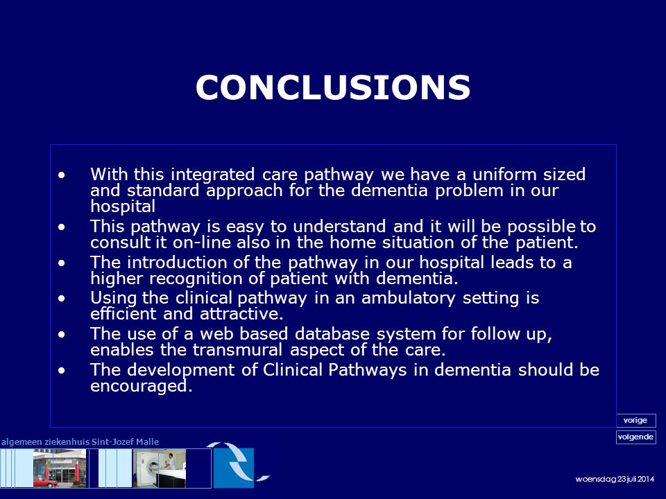 woensdag 23 juli 2014 volgende vorige algemeen ziekenhuis Sint-Jozef Malle CONCLUSIONS With this integrated care pathway we have a uniform sized and standard approach for the dementia problem in our hospital This pathway is easy to understand and it will be possible to consult it on-line also in the home situation of the patient.