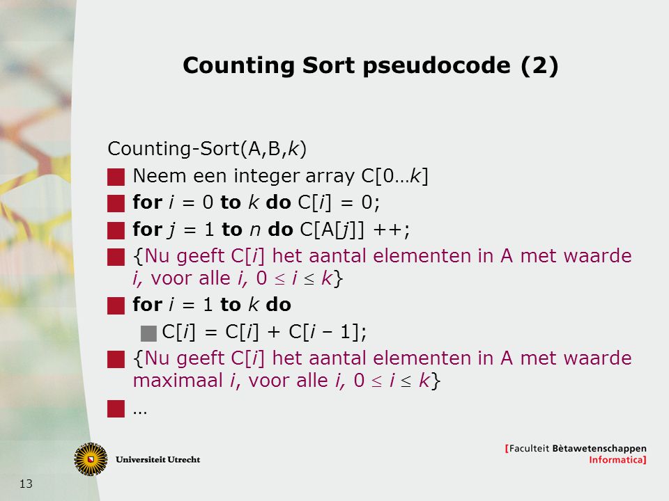 13 Counting Sort pseudocode (2) Counting-Sort(A,B,k)  Neem een integer array C[0…k]  for i = 0 to k do C[i] = 0;  for j = 1 to n do C[A[j]] ++;  {Nu geeft C[i] het aantal elementen in A met waarde i, voor alle i, 0  i  k}  for i = 1 to k do  C[i] = C[i] + C[i – 1];  {Nu geeft C[i] het aantal elementen in A met waarde maximaal i, voor alle i, 0  i  k}  …