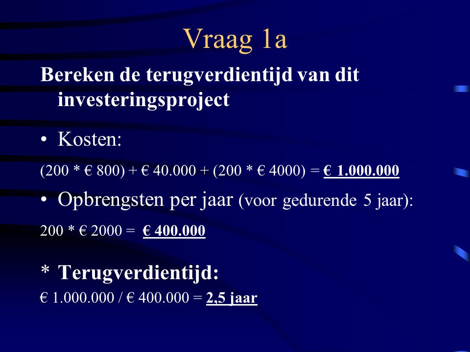 Vraag 1a Bereken de terugverdientijd van dit investeringsproject Kosten: (200 * € 800) + € (200 * € 4000) = € Opbrengsten per jaar (voor gedurende 5 jaar): 200 * € 2000 = € *Terugverdientijd: € / € = 2,5 jaar