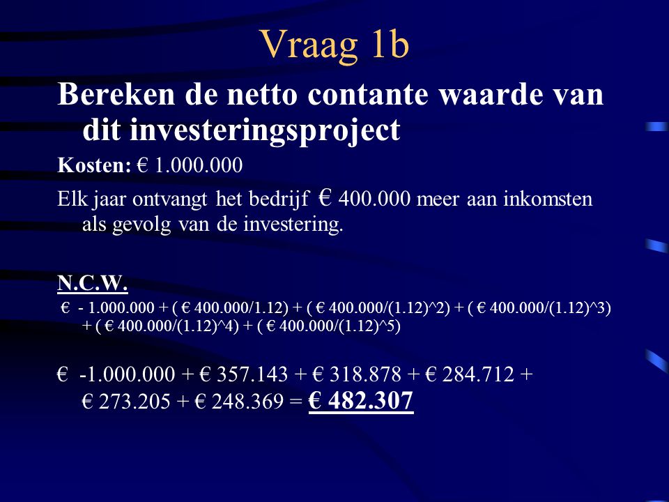 Vraag 1b Bereken de netto contante waarde van dit investeringsproject Kosten: € Elk jaar ontvangt het bedrijf € meer aan inkomsten als gevolg van de investering.