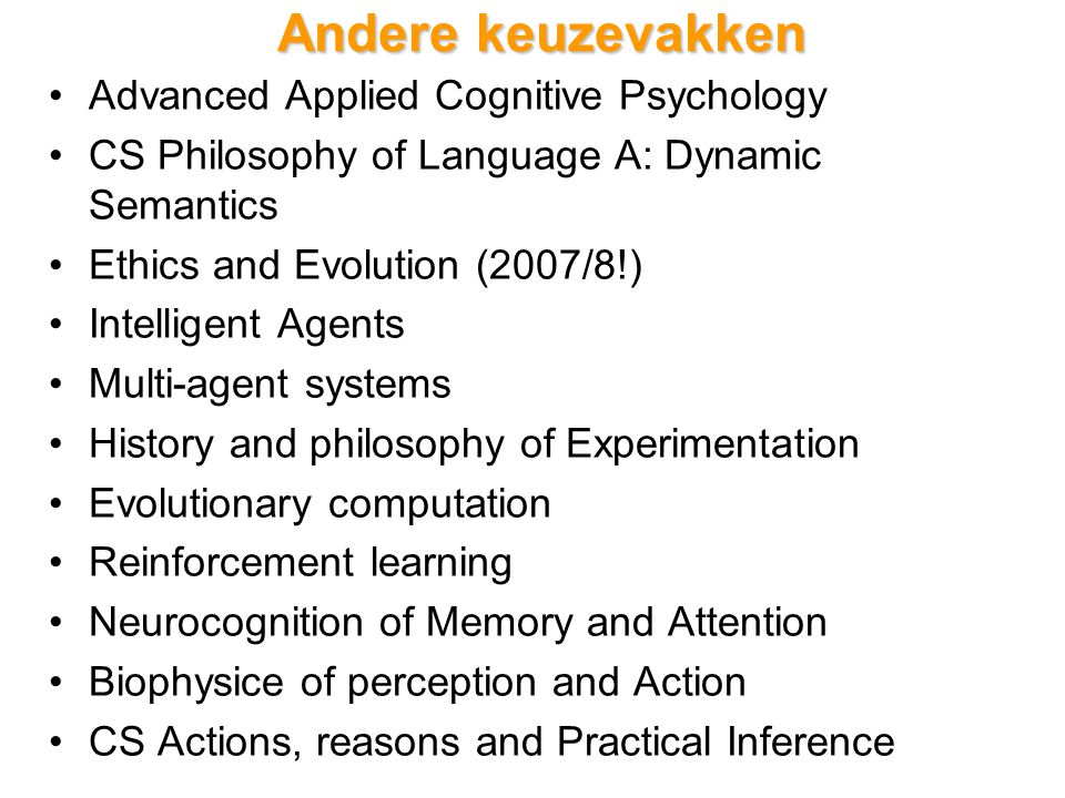 Andere keuzevakken Advanced Applied Cognitive Psychology CS Philosophy of Language A: Dynamic Semantics Ethics and Evolution (2007/8!) Intelligent Agents Multi-agent systems History and philosophy of Experimentation Evolutionary computation Reinforcement learning Neurocognition of Memory and Attention Biophysice of perception and Action CS Actions, reasons and Practical Inference