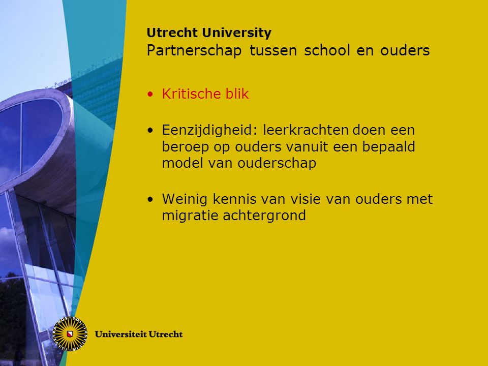 Utrecht University Partnerschap tussen school en ouders Kritische blik Eenzijdigheid: leerkrachten doen een beroep op ouders vanuit een bepaald model van ouderschap Weinig kennis van visie van ouders met migratie achtergrond