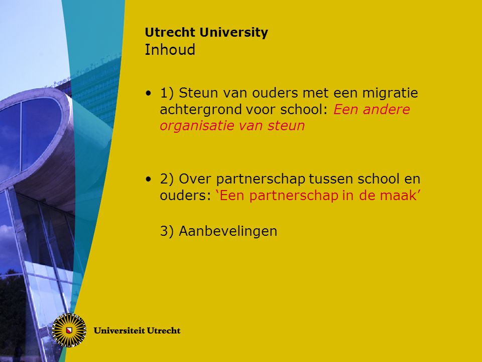 Utrecht University Inhoud 1) Steun van ouders met een migratie achtergrond voor school: Een andere organisatie van steun 2) Over partnerschap tussen school en ouders: ‘Een partnerschap in de maak’ 3) Aanbevelingen