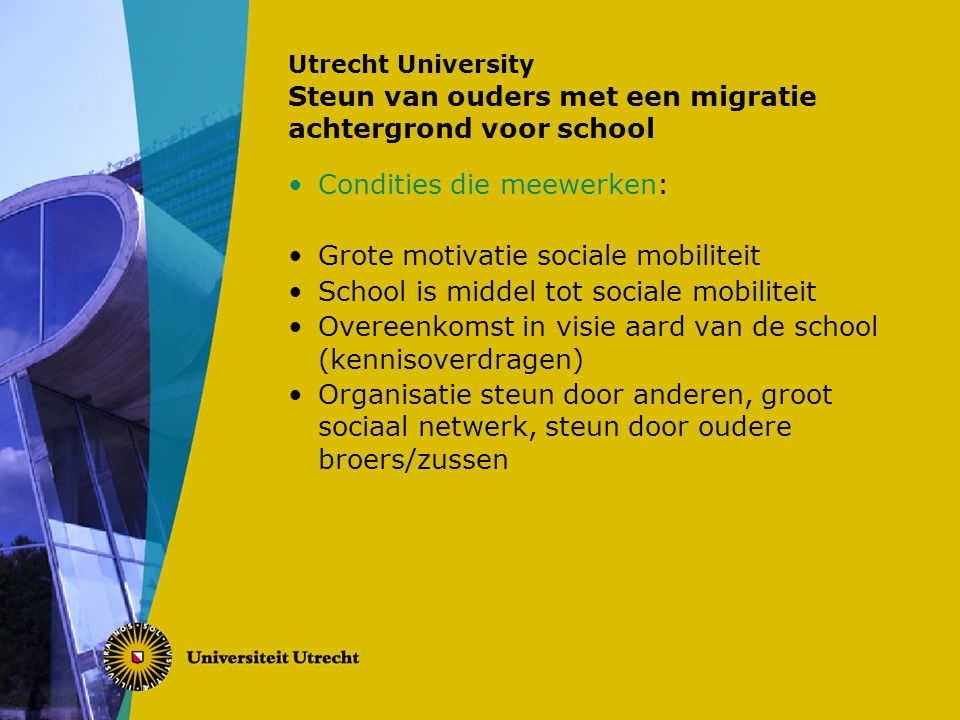 Utrecht University Steun van ouders met een migratie achtergrond voor school Condities die meewerken: Grote motivatie sociale mobiliteit School is middel tot sociale mobiliteit Overeenkomst in visie aard van de school (kennisoverdragen) Organisatie steun door anderen, groot sociaal netwerk, steun door oudere broers/zussen