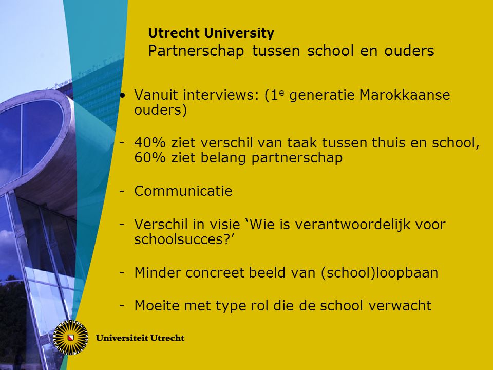 Utrecht University Partnerschap tussen school en ouders Vanuit interviews: (1 e generatie Marokkaanse ouders) -40% ziet verschil van taak tussen thuis en school, 60% ziet belang partnerschap -Communicatie -Verschil in visie ‘Wie is verantwoordelijk voor schoolsucces ’ -Minder concreet beeld van (school)loopbaan -Moeite met type rol die de school verwacht