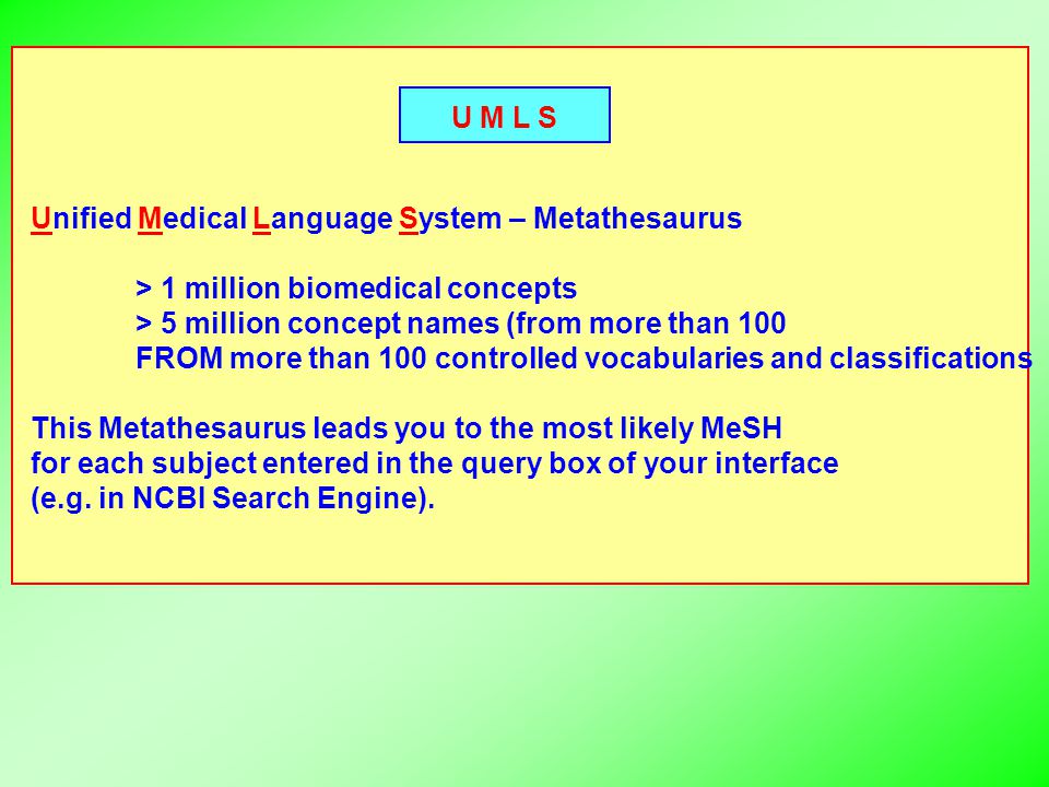 U M L S Unified Medical Language System – Metathesaurus > 1 million biomedical concepts > 5 million concept names (from more than 100 FROM more than 100 controlled vocabularies and classifications This Metathesaurus leads you to the most likely MeSH for each subject entered in the query box of your interface (e.g.