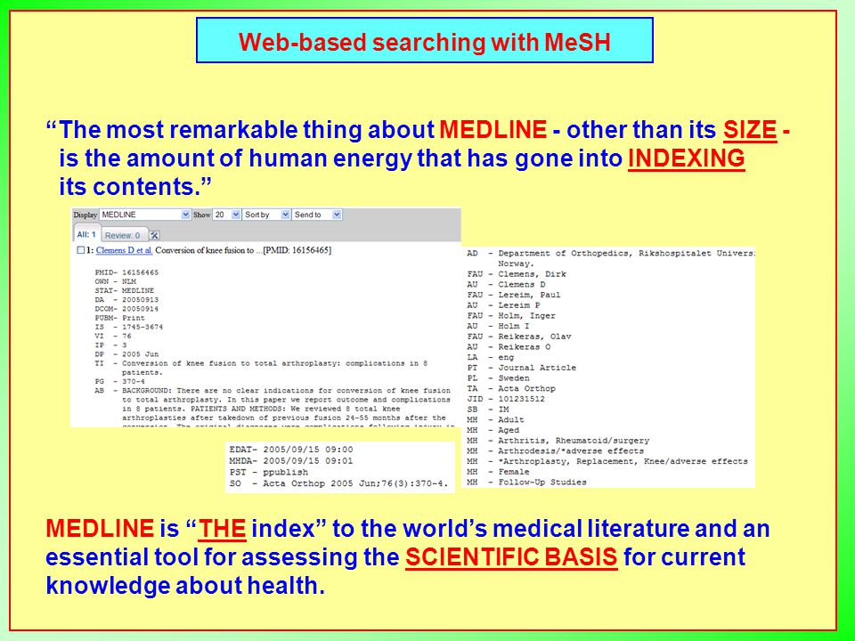 Web-based searching with MeSH The most remarkable thing about MEDLINE - other than its SIZE - is the amount of human energy that has gone into INDEXING its contents. MEDLINE is THE index to the world’s medical literature and an essential tool for assessing the SCIENTIFIC BASIS for current knowledge about health.