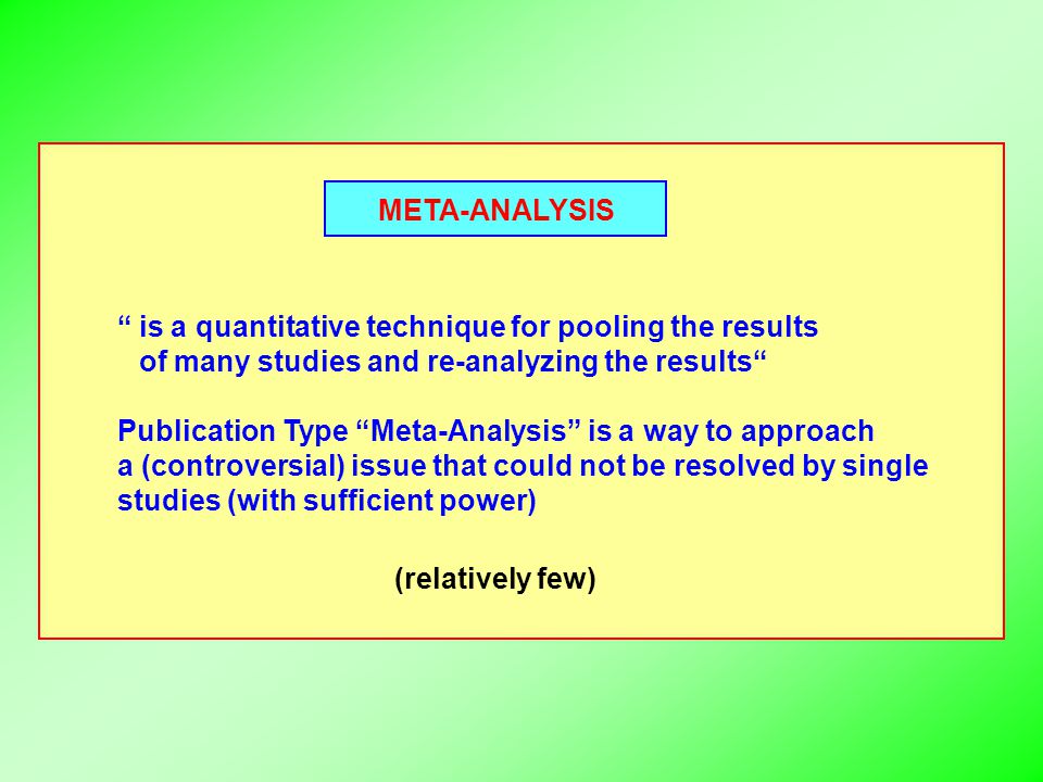 META-ANALYSIS is a quantitative technique for pooling the results of many studies and re-analyzing the results Publication Type Meta-Analysis is a way to approach a (controversial) issue that could not be resolved by single studies (with sufficient power) (relatively few)