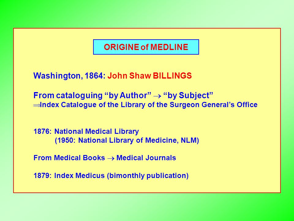 ORIGINE of MEDLINE Washington, 1864: John Shaw BILLINGS From cataloguing by Author  by Subject  Index Catalogue of the Library of the Surgeon General’s Office 1876: National Medical Library (1950: National Library of Medicine, NLM) From Medical Books  Medical Journals 1879: Index Medicus (bimonthly publication)