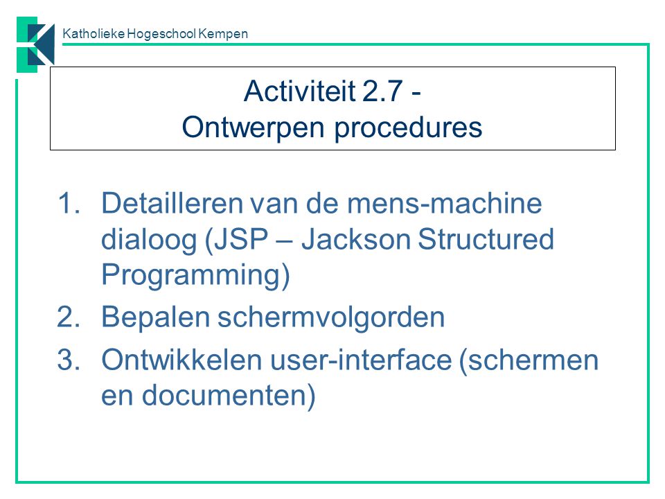 Katholieke Hogeschool Kempen Activiteit Ontwerpen procedures 1.Detailleren van de mens-machine dialoog (JSP – Jackson Structured Programming) 2.Bepalen schermvolgorden 3.Ontwikkelen user-interface (schermen en documenten)