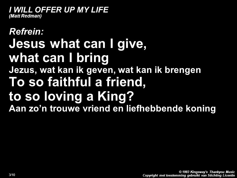 Copyright met toestemming gebruikt van Stichting Licentie © 1993 Kingsway s Thankyou Music 3/10 I WILL OFFER UP MY LIFE (Matt Redman) Refrein: Jesus what can I give, what can I bring Jezus, wat kan ik geven, wat kan ik brengen To so faithful a friend, to so loving a King.