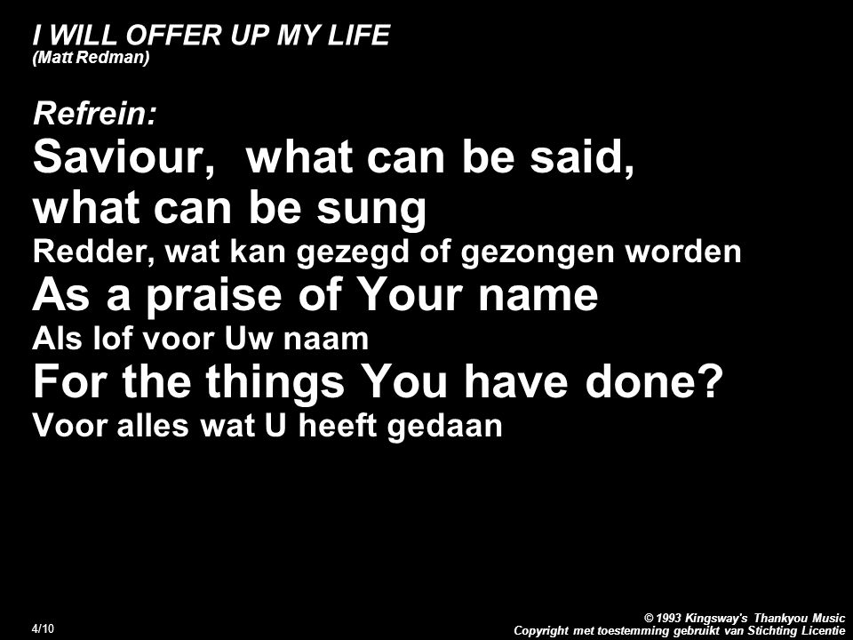 Copyright met toestemming gebruikt van Stichting Licentie © 1993 Kingsway s Thankyou Music 4/10 I WILL OFFER UP MY LIFE (Matt Redman) Refrein: Saviour, what can be said, what can be sung Redder, wat kan gezegd of gezongen worden As a praise of Your name Als lof voor Uw naam For the things You have done.