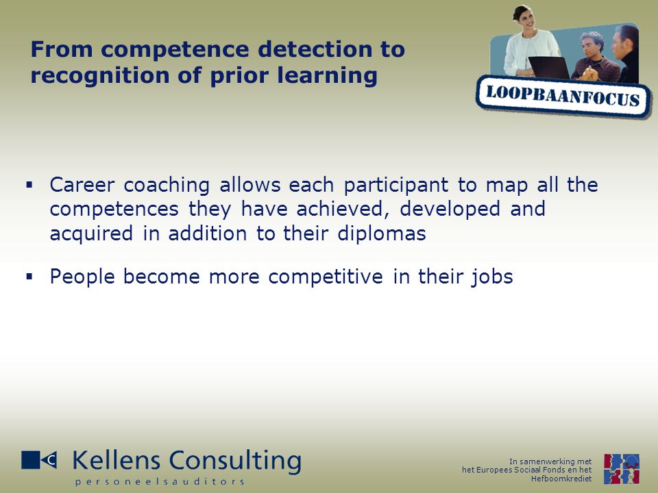 In samenwerking met het Europees Sociaal Fonds en het Hefboomkrediet From competence detection to recognition of prior learning  Career coaching allows each participant to map all the competences they have achieved, developed and acquired in addition to their diplomas  People become more competitive in their jobs