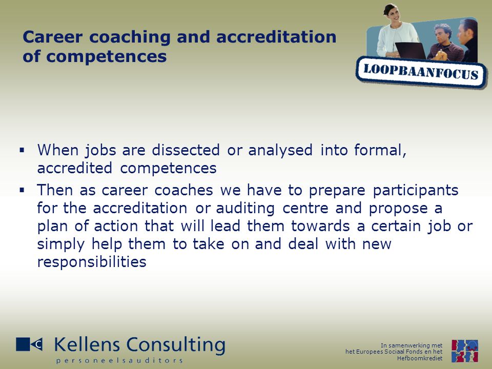 In samenwerking met het Europees Sociaal Fonds en het Hefboomkrediet Career coaching and accreditation of competences  When jobs are dissected or analysed into formal, accredited competences  Then as career coaches we have to prepare participants for the accreditation or auditing centre and propose a plan of action that will lead them towards a certain job or simply help them to take on and deal with new responsibilities