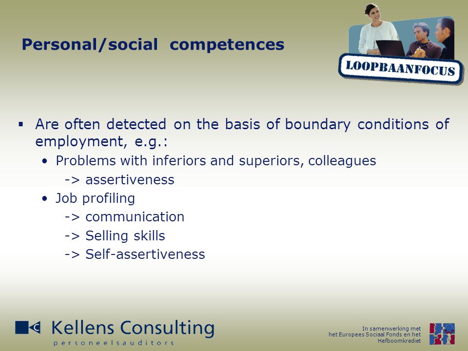 In samenwerking met het Europees Sociaal Fonds en het Hefboomkrediet Personal/social competences  Are often detected on the basis of boundary conditions of employment, e.g.: Problems with inferiors and superiors, colleagues -> assertiveness Job profiling -> communication -> Selling skills -> Self-assertiveness