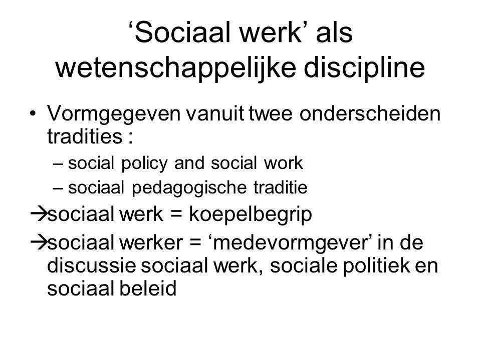 ‘Sociaal werk’ als wetenschappelijke discipline Vormgegeven vanuit twee onderscheiden tradities : –social policy and social work –sociaal pedagogische traditie  sociaal werk = koepelbegrip  sociaal werker = ‘medevormgever’ in de discussie sociaal werk, sociale politiek en sociaal beleid