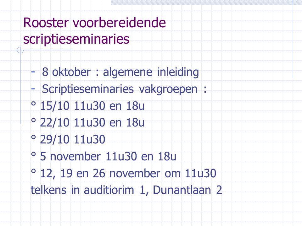 Rooster voorbereidende scriptieseminaries - 8 oktober : algemene inleiding - Scriptieseminaries vakgroepen : ° 15/10 11u30 en 18u ° 22/10 11u30 en 18u ° 29/10 11u30 ° 5 november 11u30 en 18u ° 12, 19 en 26 november om 11u30 telkens in auditiorim 1, Dunantlaan 2