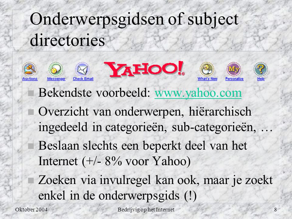 Oktober 2004Bedrijvig op het Internet8 Onderwerpsgidsen of subject directories n Bekendste voorbeeld:   n Overzicht van onderwerpen, hiërarchisch ingedeeld in categorieën, sub-categorieën, … n Beslaan slechts een beperkt deel van het Internet (+/- 8% voor Yahoo) n Zoeken via invulregel kan ook, maar je zoekt enkel in de onderwerpsgids (!)