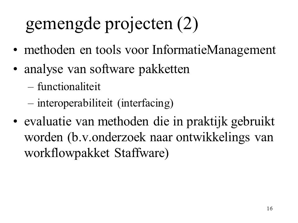 16 gemengde projecten (2) methoden en tools voor InformatieManagement analyse van software pakketten –functionaliteit –interoperabiliteit (interfacing) evaluatie van methoden die in praktijk gebruikt worden (b.v.onderzoek naar ontwikkelings van workflowpakket Staffware)
