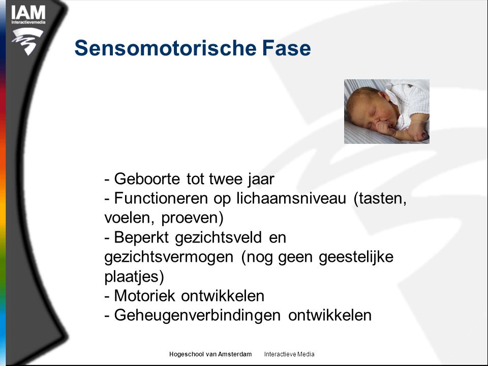 Hogeschool van Amsterdam Interactieve Media Sensomotorische Fase - Geboorte tot twee jaar - Functioneren op lichaamsniveau (tasten, voelen, proeven) - Beperkt gezichtsveld en gezichtsvermogen (nog geen geestelijke plaatjes) - Motoriek ontwikkelen - Geheugenverbindingen ontwikkelen