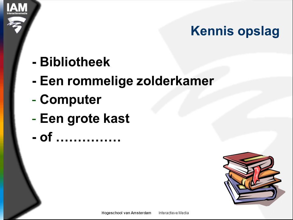 Hogeschool van Amsterdam Interactieve Media Kennis opslag - Bibliotheek - Een rommelige zolderkamer - Computer - Een grote kast - of ……………