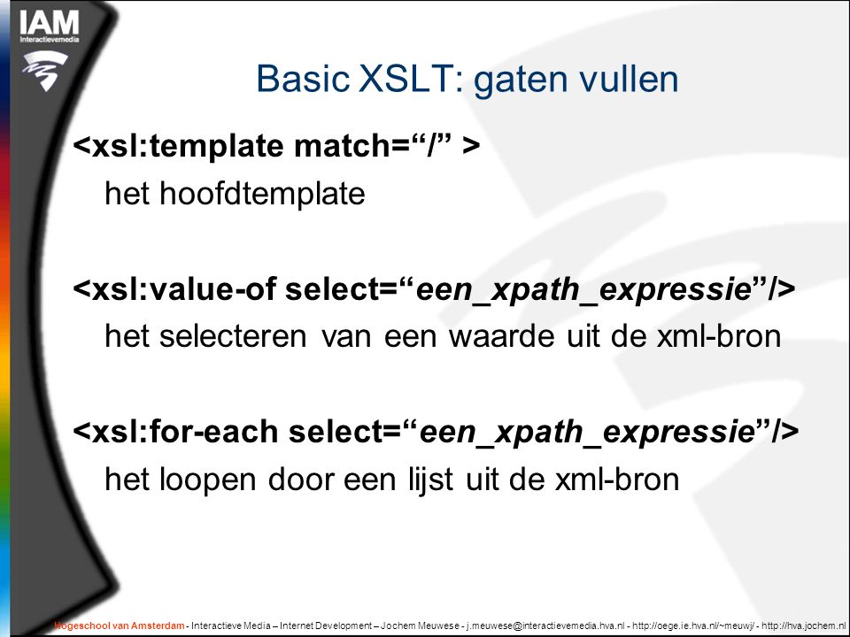 Hogeschool van Amsterdam - Interactieve Media – Internet Development – Jochem Meuwese Basic XSLT: gaten vullen het hoofdtemplate het selecteren van een waarde uit de xml-bron het loopen door een lijst uit de xml-bron