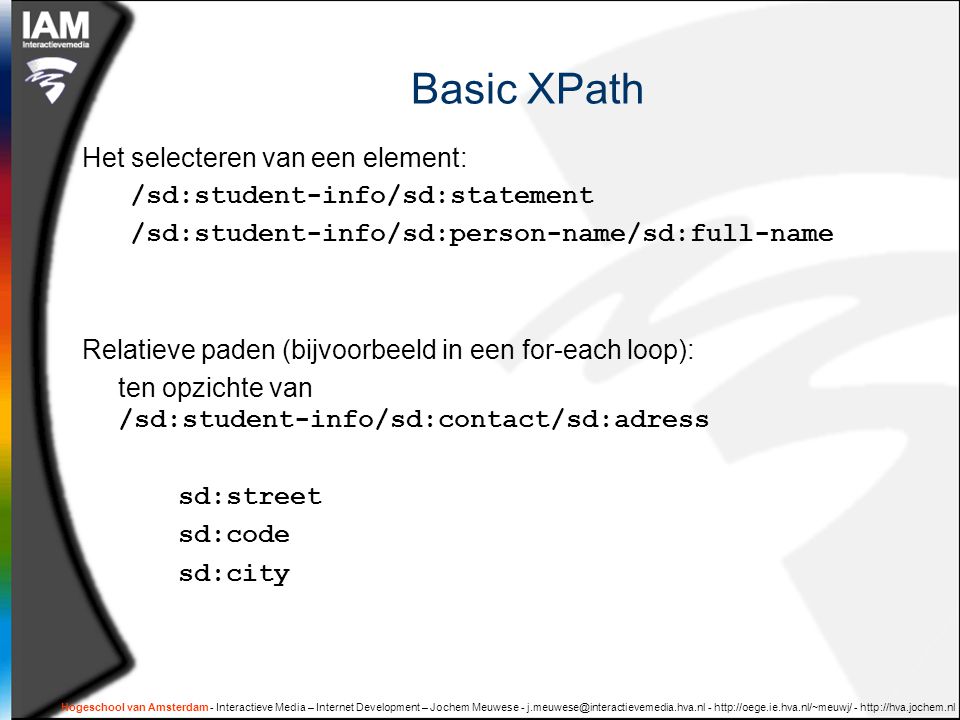 Hogeschool van Amsterdam - Interactieve Media – Internet Development – Jochem Meuwese Basic XPath Het selecteren van een element: /sd:student-info/sd:statement /sd:student-info/sd:person-name/sd:full-name Relatieve paden (bijvoorbeeld in een for-each loop): ten opzichte van /sd:student-info/sd:contact/sd:adress sd:street sd:code sd:city