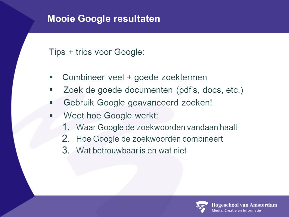 Mooie Google resultaten Tips + trics voor Google:  Combineer veel + goede zoektermen  Zoek de goede documenten (pdf’s, docs, etc.)  Gebruik Google geavanceerd zoeken.