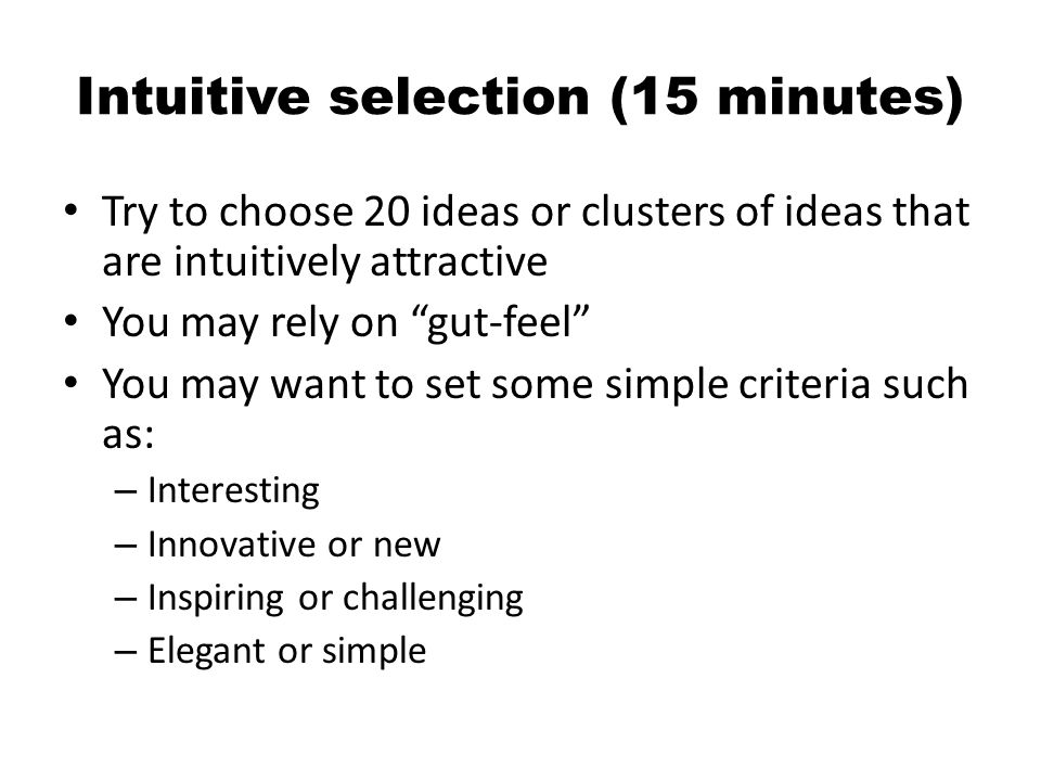 Intuitive selection (15 minutes) Try to choose 20 ideas or clusters of ideas that are intuitively attractive You may rely on gut-feel You may want to set some simple criteria such as: – Interesting – Innovative or new – Inspiring or challenging – Elegant or simple