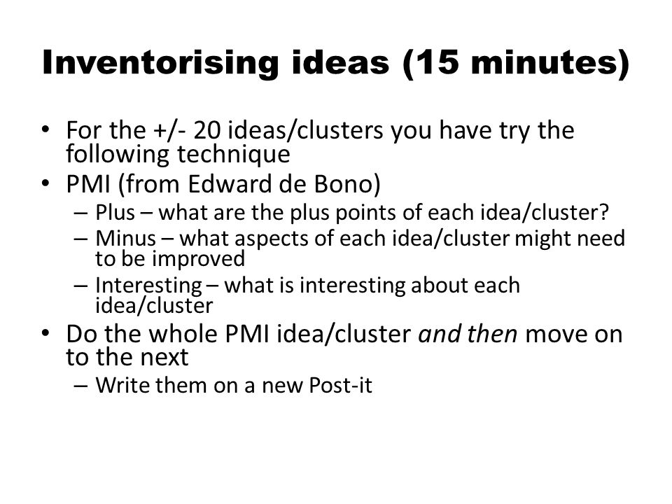 Inventorising ideas (15 minutes) For the +/- 20 ideas/clusters you have try the following technique PMI (from Edward de Bono) – Plus – what are the plus points of each idea/cluster.