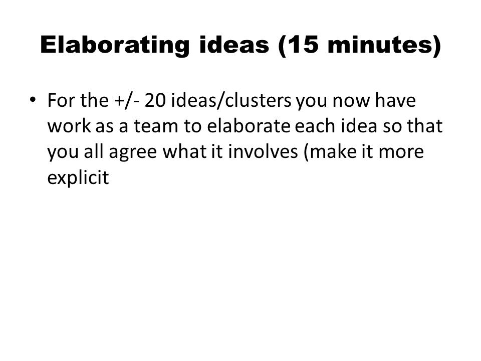 Elaborating ideas (15 minutes) For the +/- 20 ideas/clusters you now have work as a team to elaborate each idea so that you all agree what it involves (make it more explicit