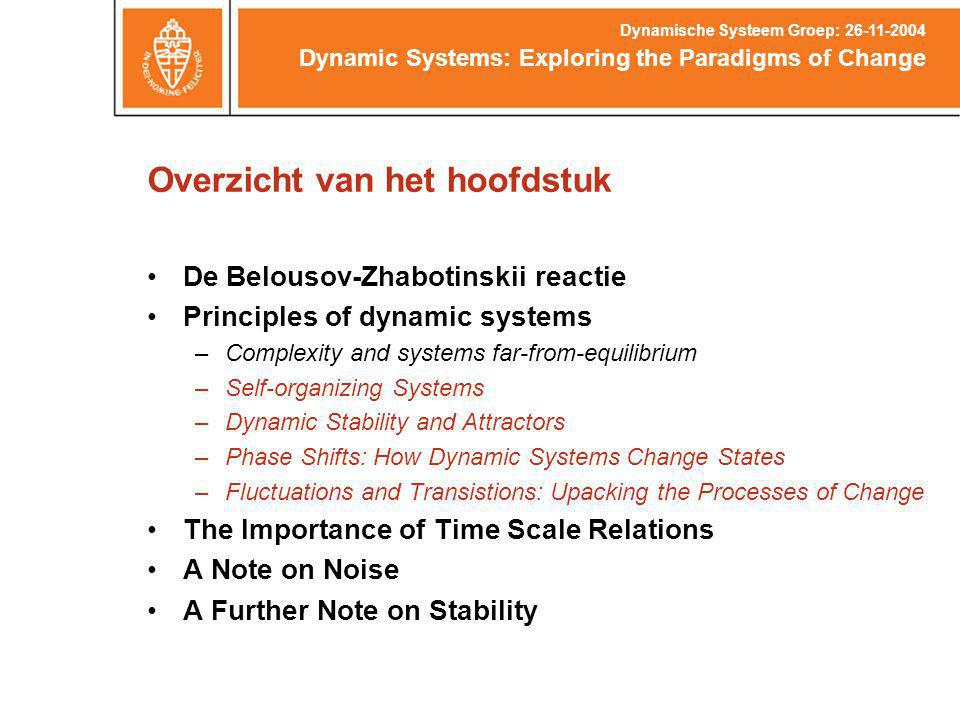 Overzicht van het hoofdstuk De Belousov-Zhabotinskii reactie Principles of dynamic systems –Complexity and systems far-from-equilibrium –Self-organizing Systems –Dynamic Stability and Attractors –Phase Shifts: How Dynamic Systems Change States –Fluctuations and Transistions: Upacking the Processes of Change The Importance of Time Scale Relations A Note on Noise A Further Note on Stability Dynamic Systems: Exploring the Paradigms of Change Dynamische Systeem Groep: