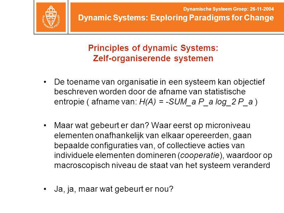 Principles of dynamic Systems: Zelf-organiserende systemen Dynamic Systems: Exploring Paradigms for Change Dynamische Systeem Groep: De toename van organisatie in een systeem kan objectief beschreven worden door de afname van statistische entropie ( afname van: H(A) = -SUM_a P_a log_2 P_a ) Maar wat gebeurt er dan.