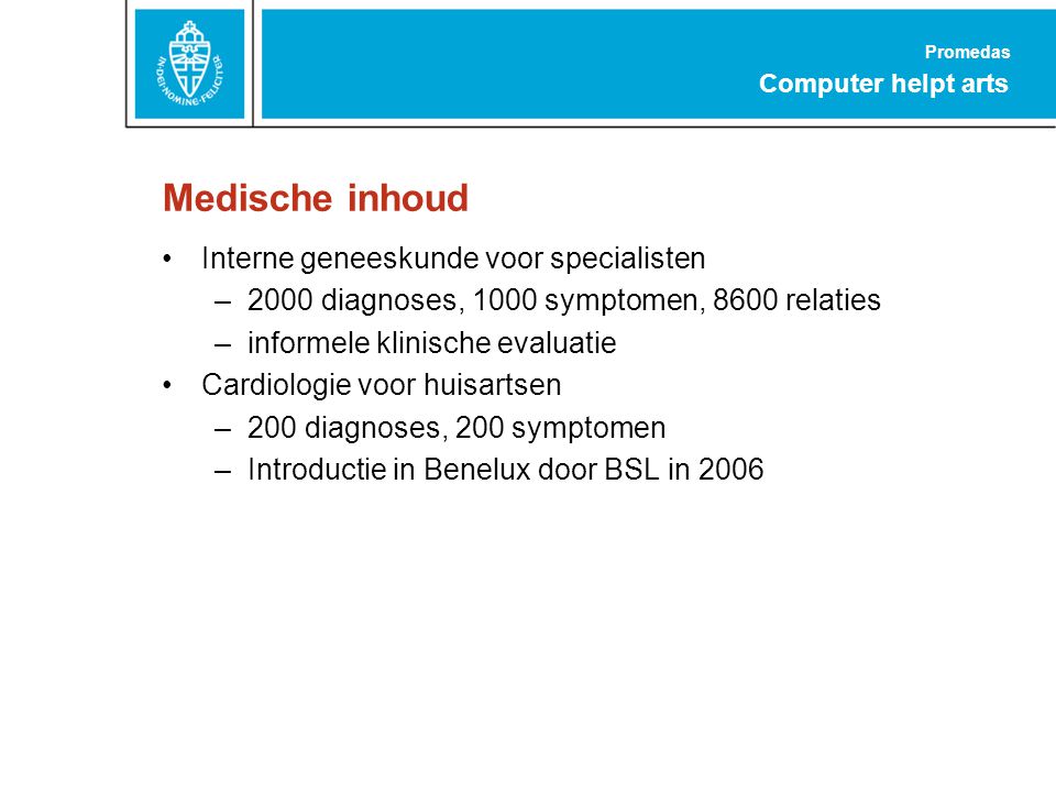 Promedas Computer helpt arts Medische inhoud Interne geneeskunde voor specialisten –2000 diagnoses, 1000 symptomen, 8600 relaties –informele klinische evaluatie Cardiologie voor huisartsen –200 diagnoses, 200 symptomen –Introductie in Benelux door BSL in 2006