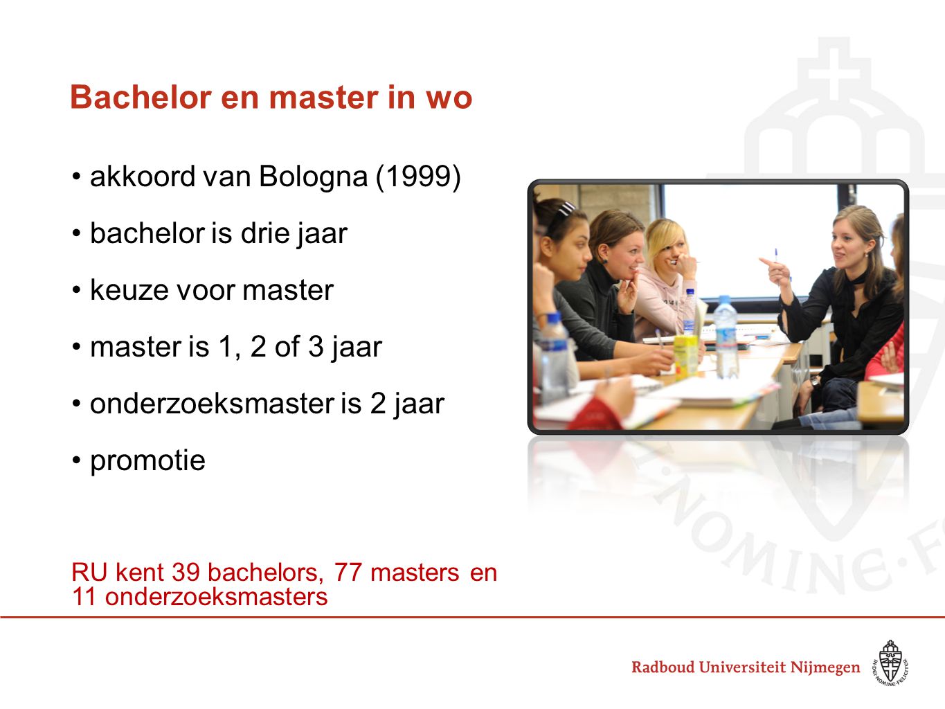 Bachelor en master in wo akkoord van Bologna (1999) bachelor is drie jaar keuze voor master master is 1, 2 of 3 jaar onderzoeksmaster is 2 jaar promotie RU kent 39 bachelors, 77 masters en 11 onderzoeksmasters