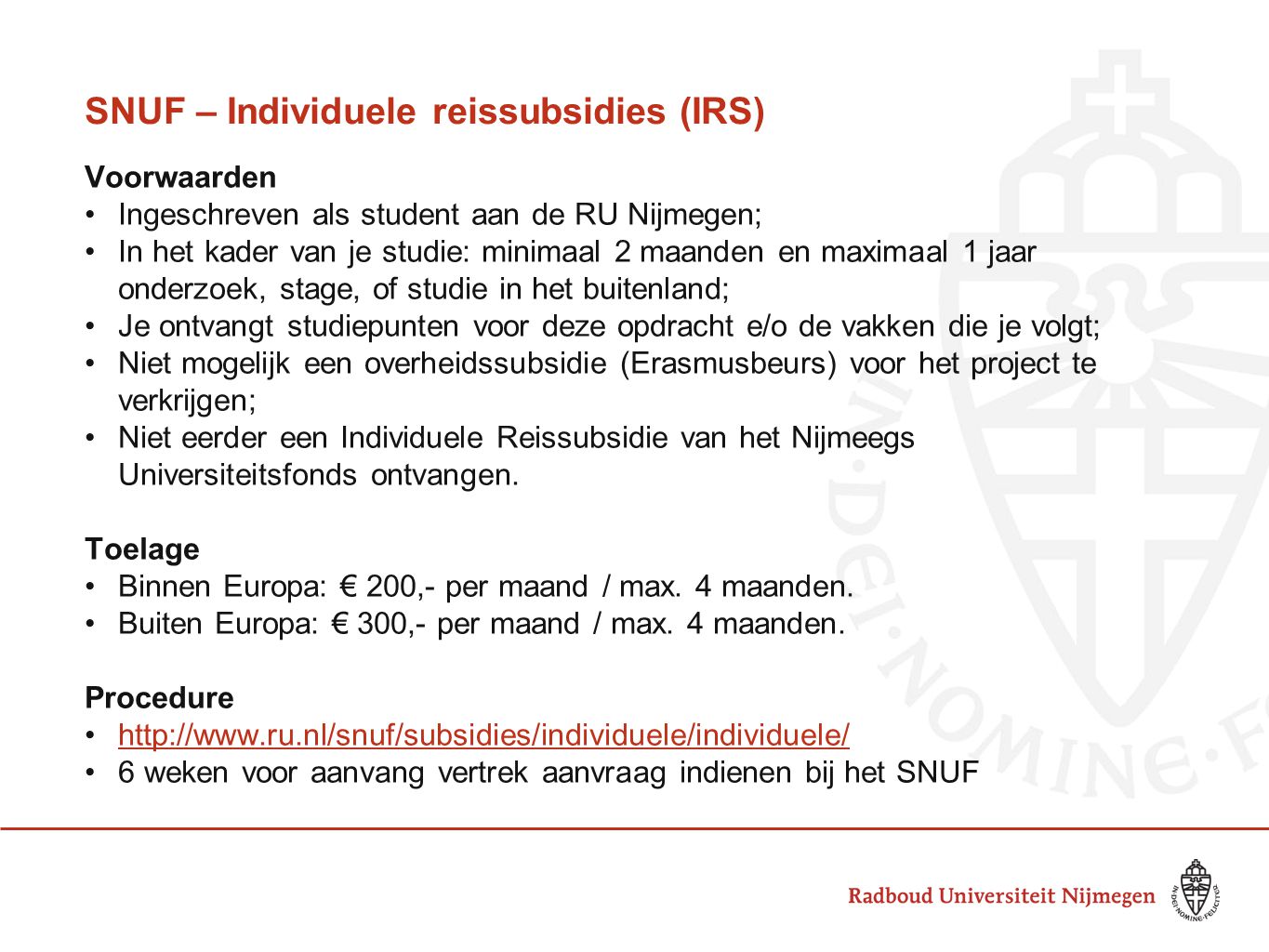 SNUF – Individuele reissubsidies (IRS) Voorwaarden Ingeschreven als student aan de RU Nijmegen; In het kader van je studie: minimaal 2 maanden en maximaal 1 jaar onderzoek, stage, of studie in het buitenland; Je ontvangt studiepunten voor deze opdracht e/o de vakken die je volgt; Niet mogelijk een overheidssubsidie (Erasmusbeurs) voor het project te verkrijgen; Niet eerder een Individuele Reissubsidie van het Nijmeegs Universiteitsfonds ontvangen.