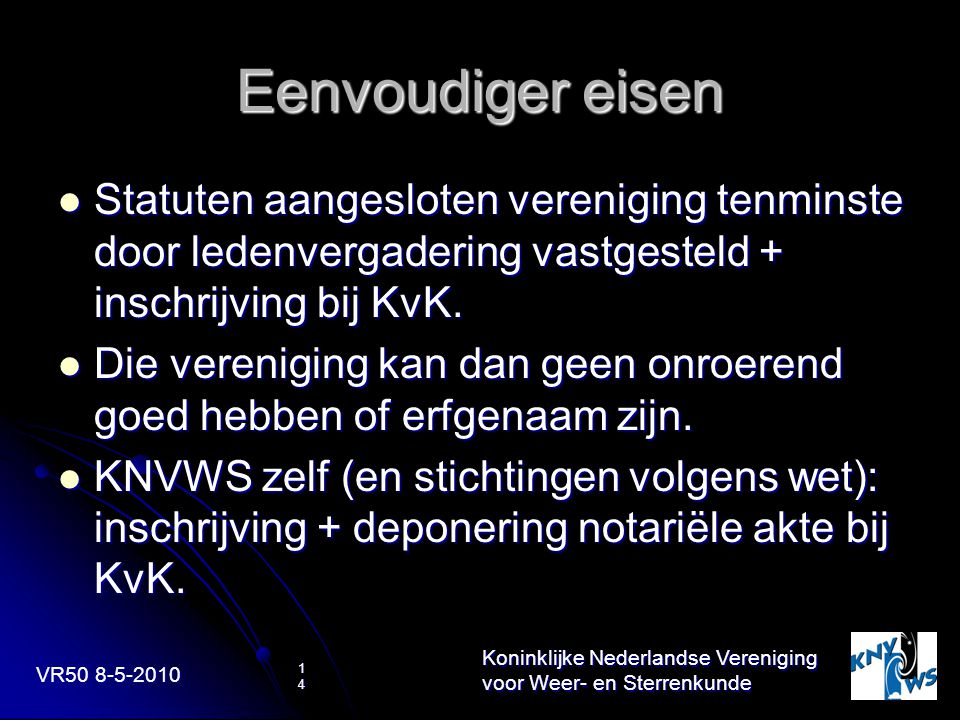 VR Koninklijke Nederlandse Vereniging voor Weer- en Sterrenkunde 14 Eenvoudiger eisen Statuten aangesloten vereniging tenminste door ledenvergadering vastgesteld + inschrijving bij KvK.