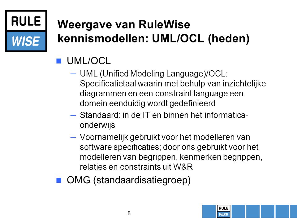 8 Weergave van RuleWise kennismodellen: UML/OCL (heden) UML/OCL – UML (Unified Modeling Language)/OCL: Specificatietaal waarin met behulp van inzichtelijke diagrammen en een constraint language een domein eenduidig wordt gedefinieerd – Standaard: in de IT en binnen het informatica- onderwijs – Voornamelijk gebruikt voor het modelleren van software specificaties; door ons gebruikt voor het modelleren van begrippen, kenmerken begrippen, relaties en constraints uit W&R OMG (standaardisatiegroep)